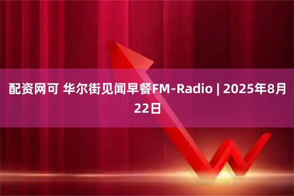 配资网可 华尔街见闻早餐FM-Radio | 2025年8月22日