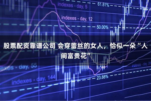 股票配资靠谱公司 会穿蕾丝的女人，恰似一朵“人间富贵花”