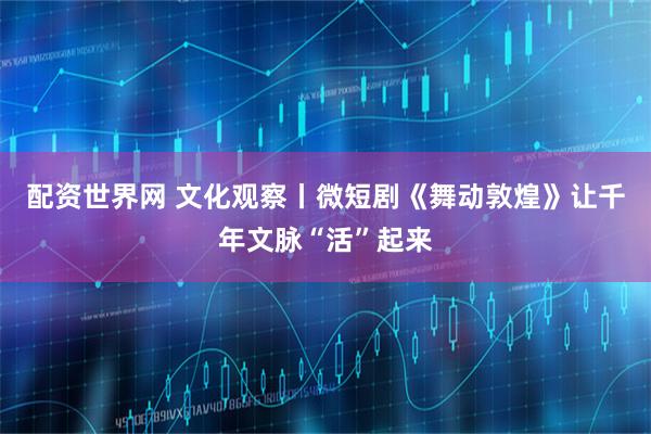 配资世界网 文化观察丨微短剧《舞动敦煌》让千年文脉“活”起来