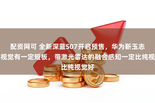 配资网可 全新深蓝S07开启预售，华为靳玉志：纯视觉有一定短板，带激光雷达的融合感知一定比纯视觉好