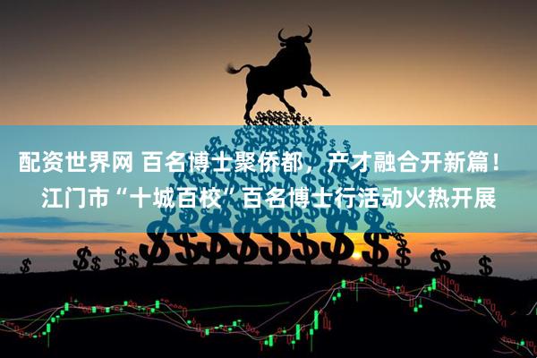 配资世界网 百名博士聚侨都，产才融合开新篇！ 江门市“十城百校”百名博士行活动火热开展