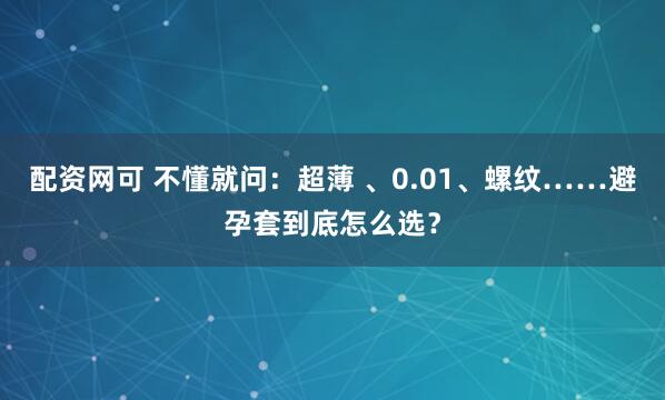 配资网可 不懂就问：超薄 、0.01、螺纹……避孕套到底怎么选？