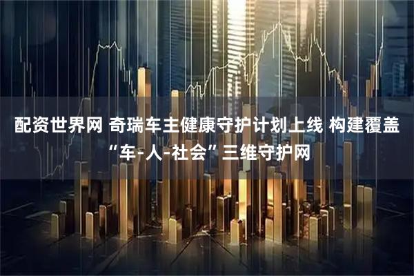 配资世界网 奇瑞车主健康守护计划上线 构建覆盖“车-人-社会”三维守护网