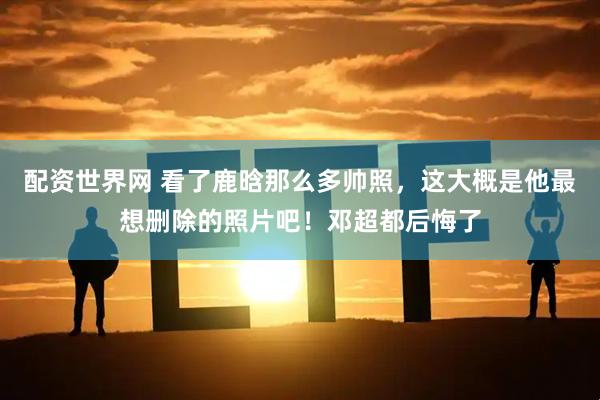 配资世界网 看了鹿晗那么多帅照，这大概是他最想删除的照片吧！邓超都后悔了