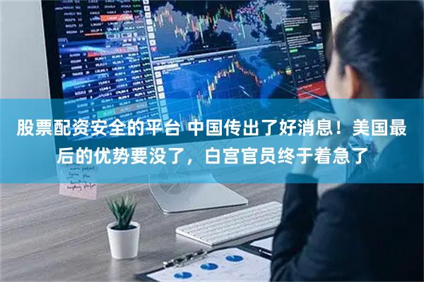 股票配资安全的平台 中国传出了好消息！美国最后的优势要没了，白宫官员终于着急了