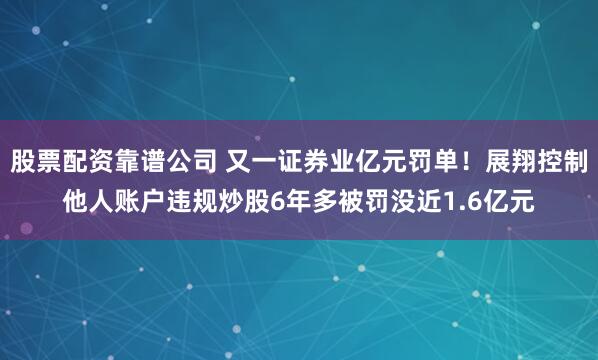 股票配资靠谱公司 又一证券业亿元罚单！展翔控制他人账户违规炒股6年多被罚没近1.6亿元