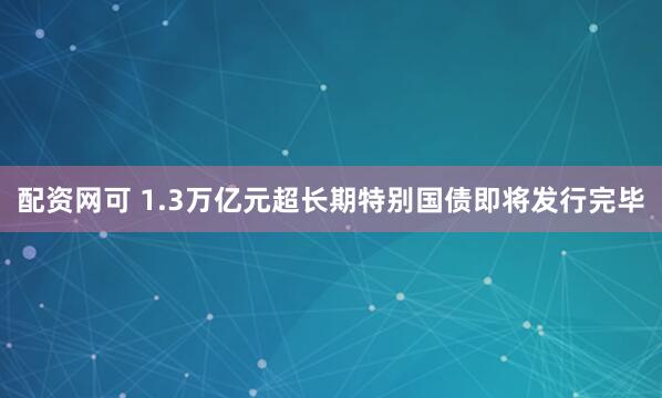 配资网可 1.3万亿元超长期特别国债即将发行完毕