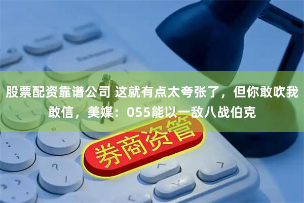 股票配资靠谱公司 这就有点太夸张了，但你敢吹我敢信，美媒：055能以一敌八战伯克