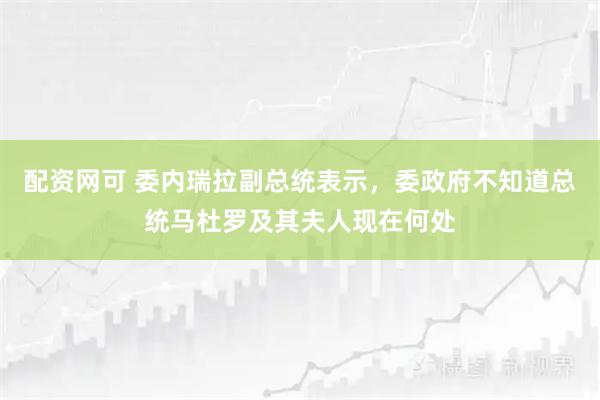 配资网可 委内瑞拉副总统表示，委政府不知道总统马杜罗及其夫人现在何处