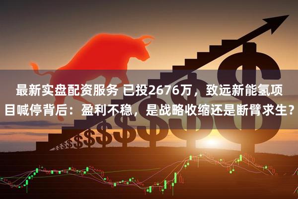 最新实盘配资服务 已投2676万，致远新能氢项目喊停背后：盈利不稳，是战略收缩还是断臂求生？