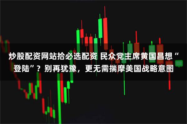 炒股配资网站拾必选配资 民众党主席黄国昌想“登陆”？别再犹豫，更无需揣摩美国战略意图