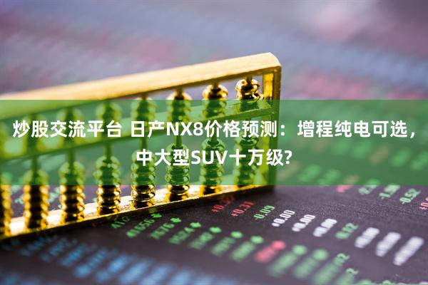 炒股交流平台 日产NX8价格预测：增程纯电可选，中大型SUV十万级?