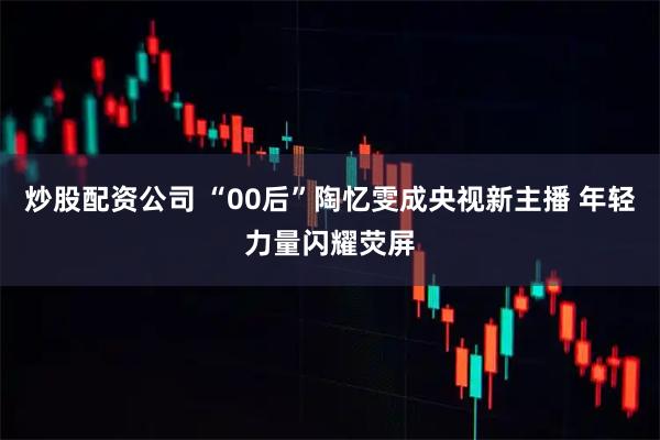 炒股配资公司 “00后”陶忆雯成央视新主播 年轻力量闪耀荧屏