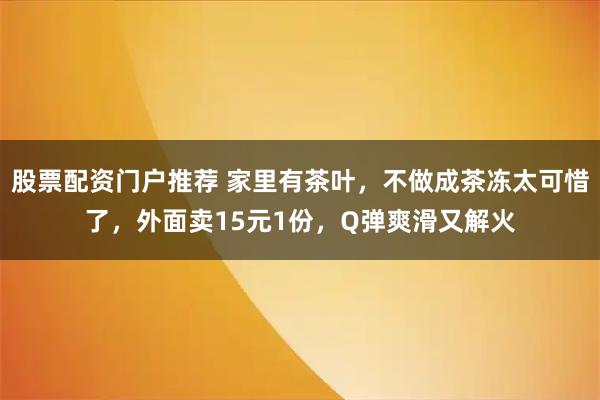 股票配资门户推荐 家里有茶叶，不做成茶冻太可惜了，外面卖15元1份，Q弹爽滑又解火