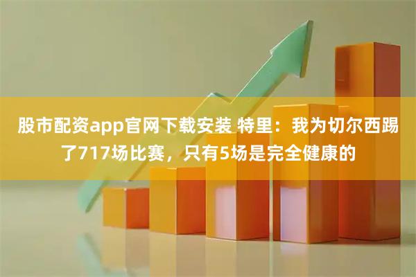 股市配资app官网下载安装 特里：我为切尔西踢了717场比赛，只有5场是完全健康的