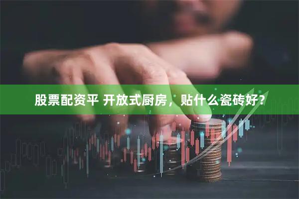 股票配资平 开放式厨房，贴什么瓷砖好？