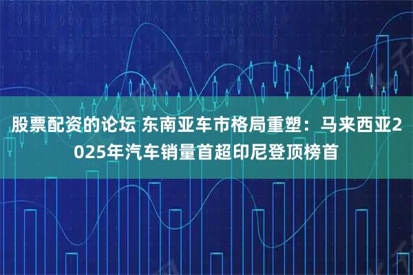股票配资的论坛 东南亚车市格局重塑：马来西亚2025年汽车销量首超印尼登顶榜首