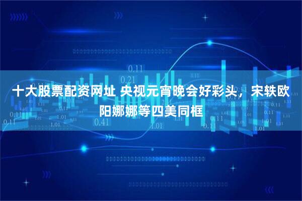 十大股票配资网址 央视元宵晚会好彩头，宋轶欧阳娜娜等四美同框