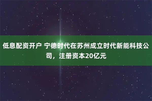 低息配资开户 宁德时代在苏州成立时代新能科技公司，注册资本20亿元