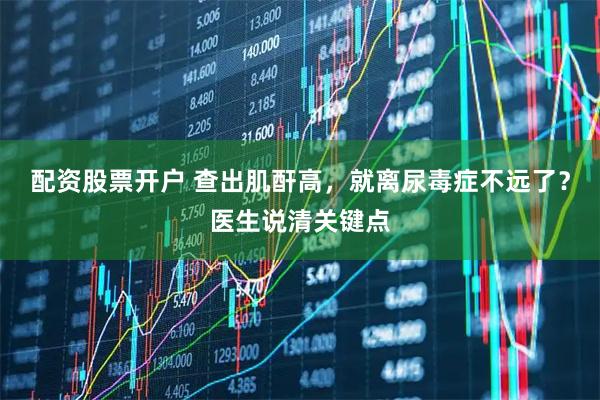 配资股票开户 查出肌酐高，就离尿毒症不远了？医生说清关键点