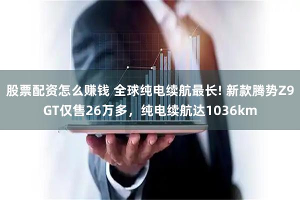 股票配资怎么赚钱 全球纯电续航最长! 新款腾势Z9GT仅售26万多，纯电续航达1036km