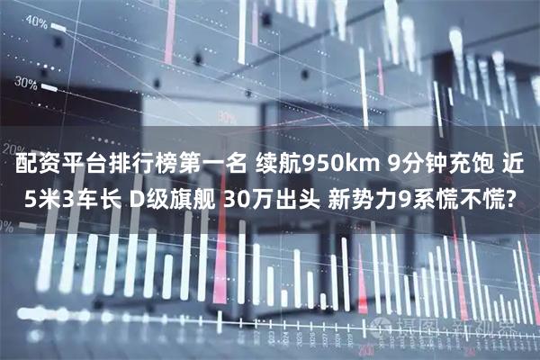 配资平台排行榜第一名 续航950km 9分钟充饱 近5米3车长 D级旗舰 30万出头 新势力9系慌不慌?
