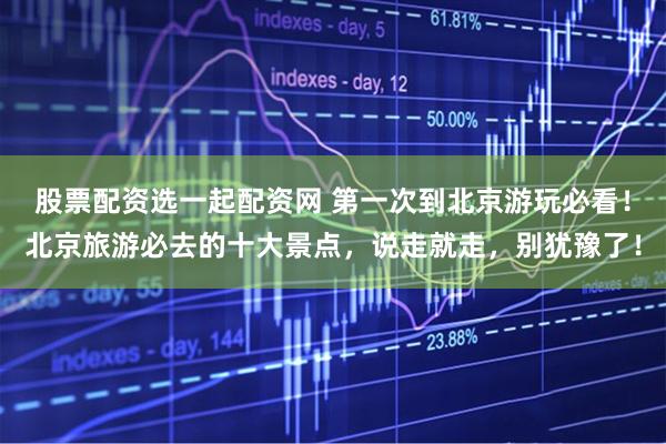 股票配资选一起配资网 第一次到北京游玩必看！北京旅游必去的十大景点，说走就走，别犹豫了！