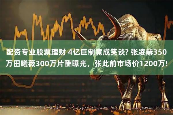 配资专业股票理财 4亿巨制竟成笑谈? 张凌赫350万田曦薇300万片酬曝光，张此前市场价1200万!