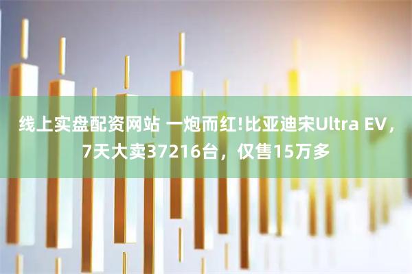 线上实盘配资网站 一炮而红!比亚迪宋Ultra EV，7天大卖37216台，仅售15万多