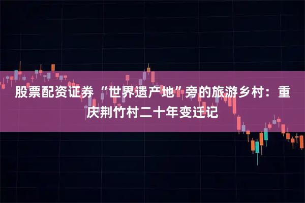 股票配资证券 “世界遗产地”旁的旅游乡村：重庆荆竹村二十年变迁记